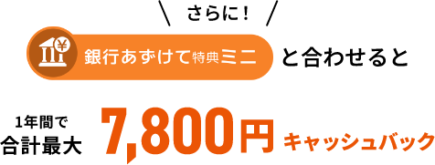 さらに！銀行あずけて特典ミニと合わせると1年間で合計最大7,800円キャッシュバック